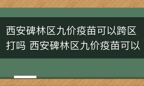 西安碑林区九价疫苗可以跨区打吗 西安碑林区九价疫苗可以跨区打吗多少钱