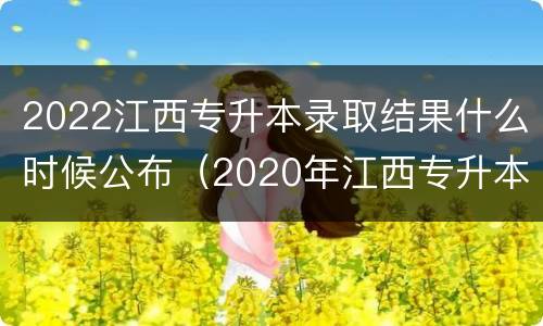 2022江西专升本录取结果什么时候公布（2020年江西专升本录取结果）