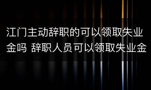 江门主动辞职的可以领取失业金吗 辞职人员可以领取失业金吗