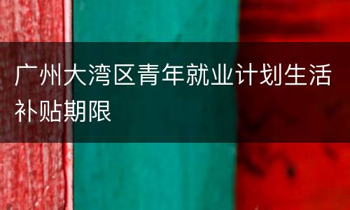 广州大湾区青年就业计划生活补贴期限