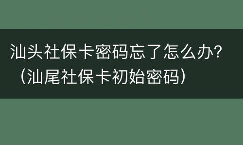 汕头社保卡密码忘了怎么办？（汕尾社保卡初始密码）