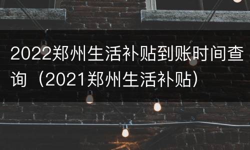 2022郑州生活补贴到账时间查询（2021郑州生活补贴）