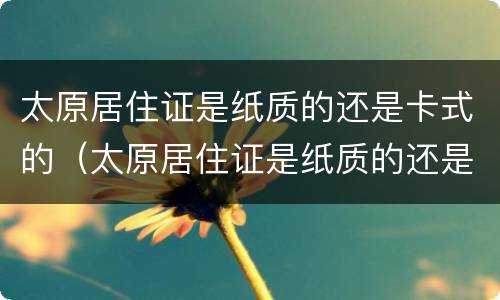 太原居住证是纸质的还是卡式的（太原居住证是纸质的还是卡式的好）