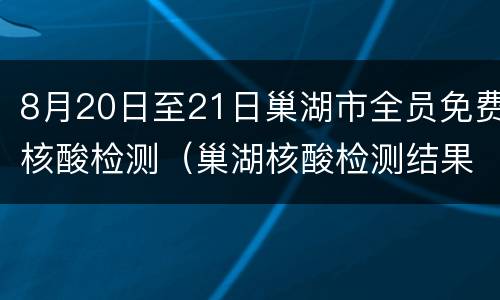 8月20日至21日巢湖市全员免费核酸检测（巢湖核酸检测结果查询）