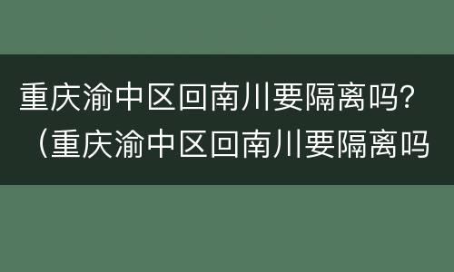重庆渝中区回南川要隔离吗？（重庆渝中区回南川要隔离吗今天）