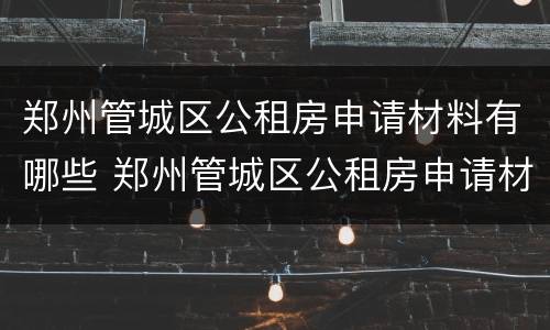 郑州管城区公租房申请材料有哪些 郑州管城区公租房申请材料有哪些内容