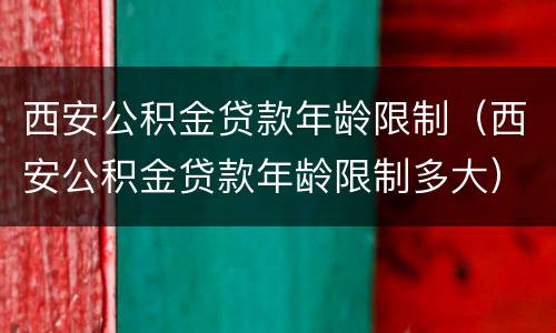 西安公积金贷款年龄限制（西安公积金贷款年龄限制多大）