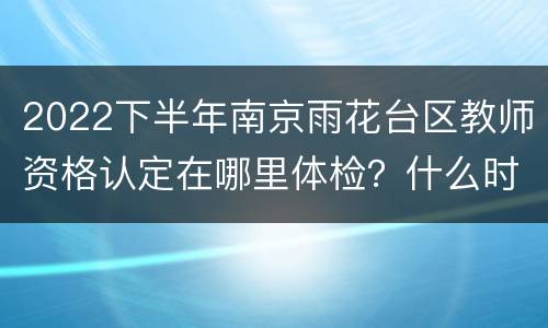 2022下半年南京雨花台区教师资格认定在哪里体检？什么时候体检？