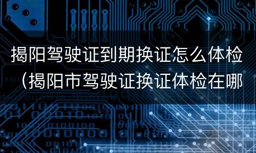 揭阳驾驶证到期换证怎么体检（揭阳市驾驶证换证体检在哪家医院）