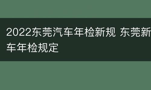 2022东莞汽车年检新规 东莞新车年检规定