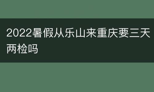 2022暑假从乐山来重庆要三天两检吗