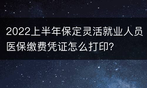 2022上半年保定灵活就业人员医保缴费凭证怎么打印？