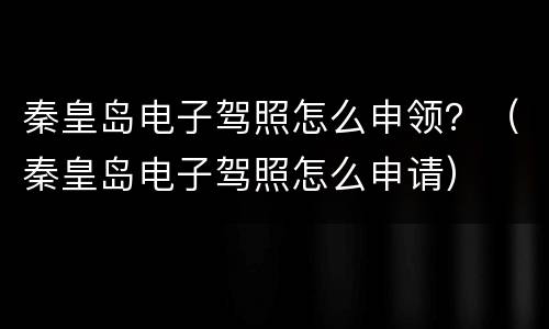 秦皇岛电子驾照怎么申领？（秦皇岛电子驾照怎么申请）