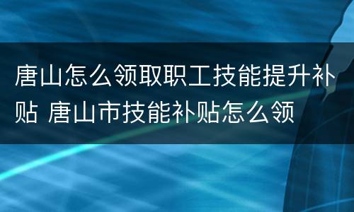 唐山怎么领取职工技能提升补贴 唐山市技能补贴怎么领