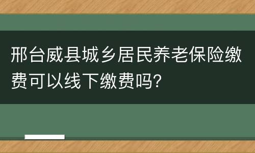 邢台威县城乡居民养老保险缴费可以线下缴费吗？