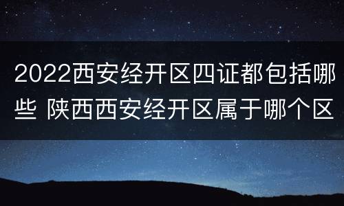2022西安经开区四证都包括哪些 陕西西安经开区属于哪个区