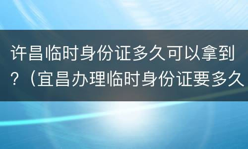 许昌临时身份证多久可以拿到?（宜昌办理临时身份证要多久）