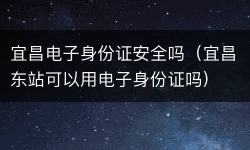 宜昌电子身份证安全吗（宜昌东站可以用电子身份证吗）