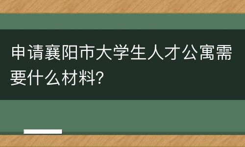 申请襄阳市大学生人才公寓需要什么材料？