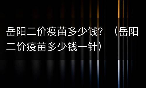 岳阳二价疫苗多少钱？（岳阳二价疫苗多少钱一针）