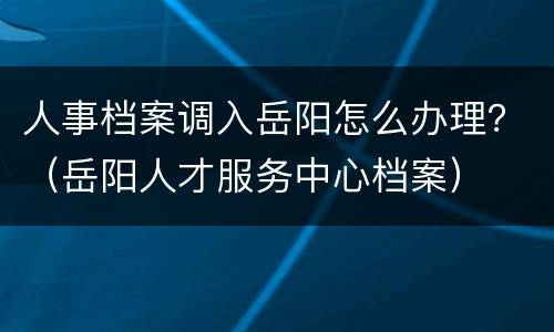 人事档案调入岳阳怎么办理？（岳阳人才服务中心档案）