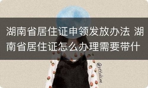 湖南省居住证申领发放办法 湖南省居住证怎么办理需要带什么资料
