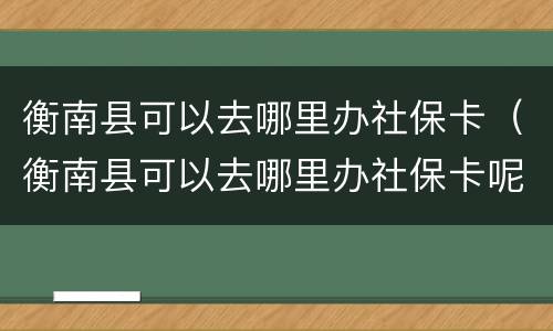 衡南县可以去哪里办社保卡（衡南县可以去哪里办社保卡呢）
