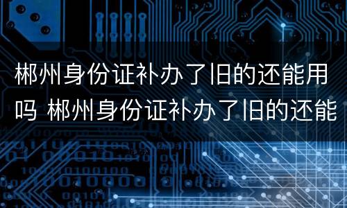 郴州身份证补办了旧的还能用吗 郴州身份证补办了旧的还能用吗多少钱