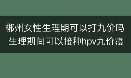 郴州女性生理期可以打九价吗 生理期间可以接种hpv九价疫苗吗?