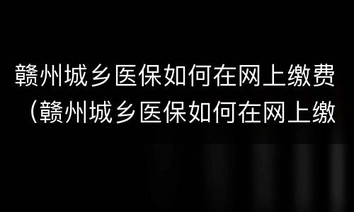 赣州城乡医保如何在网上缴费（赣州城乡医保如何在网上缴费的）