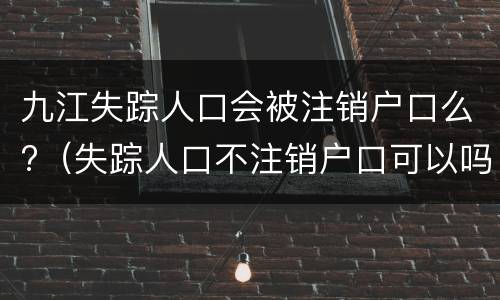 九江失踪人口会被注销户口么?（失踪人口不注销户口可以吗）