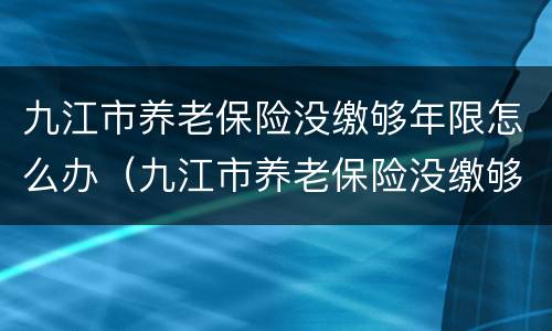 九江市养老保险没缴够年限怎么办（九江市养老保险没缴够年限怎么办呢）