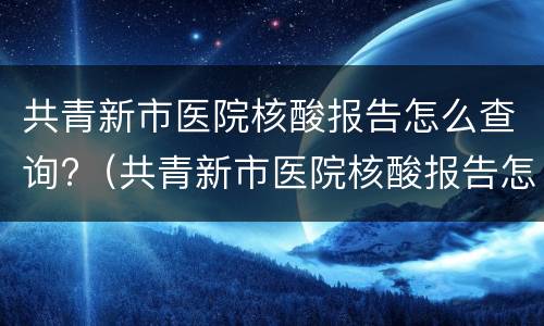 共青新市医院核酸报告怎么查询?（共青新市医院核酸报告怎么查询的）