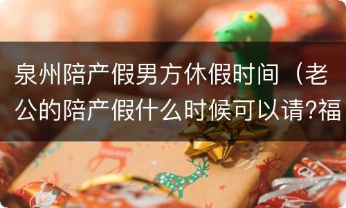 泉州陪产假男方休假时间（老公的陪产假什么时候可以请?福建省的）