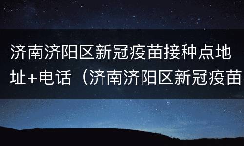 济南济阳区新冠疫苗接种点地址+电话（济南济阳区新冠疫苗接种点地址 电话查询）