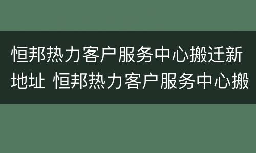恒邦热力客户服务中心搬迁新地址 恒邦热力客户服务中心搬迁新地址了吗