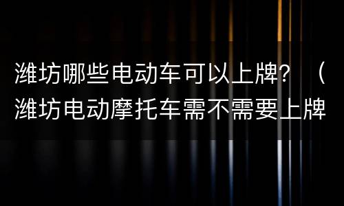 潍坊哪些电动车可以上牌？（潍坊电动摩托车需不需要上牌儿?）