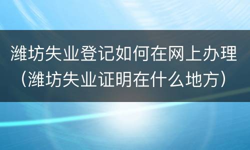 潍坊失业登记如何在网上办理（潍坊失业证明在什么地方）
