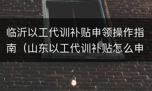 临沂以工代训补贴申领操作指南（山东以工代训补贴怎么申请）