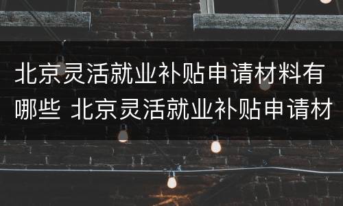 北京灵活就业补贴申请材料有哪些 北京灵活就业补贴申请材料有哪些要求
