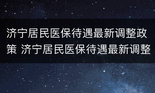 济宁居民医保待遇最新调整政策 济宁居民医保待遇最新调整政策文件