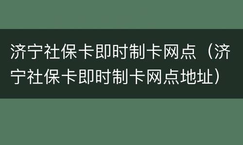 济宁社保卡即时制卡网点（济宁社保卡即时制卡网点地址）