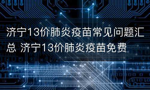 济宁13价肺炎疫苗常见问题汇总 济宁13价肺炎疫苗免费