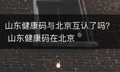 山东健康码与北京互认了吗？ 山东健康码在北京