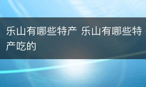 乐山有哪些特产 乐山有哪些特产吃的