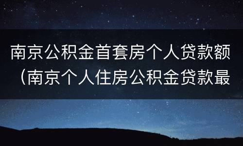 南京公积金首套房个人贷款额（南京个人住房公积金贷款最高额度）
