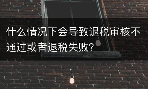 什么情况下会导致退税审核不通过或者退税失败？