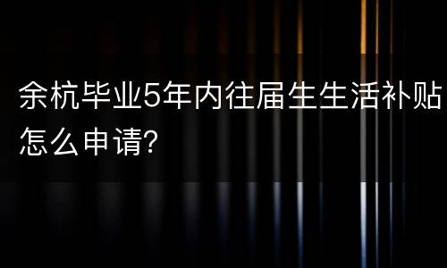 余杭毕业5年内往届生生活补贴怎么申请？