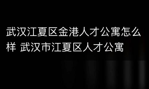 武汉江夏区金港人才公寓怎么样 武汉市江夏区人才公寓