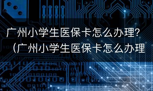 广州小学生医保卡怎么办理？（广州小学生医保卡怎么办理）